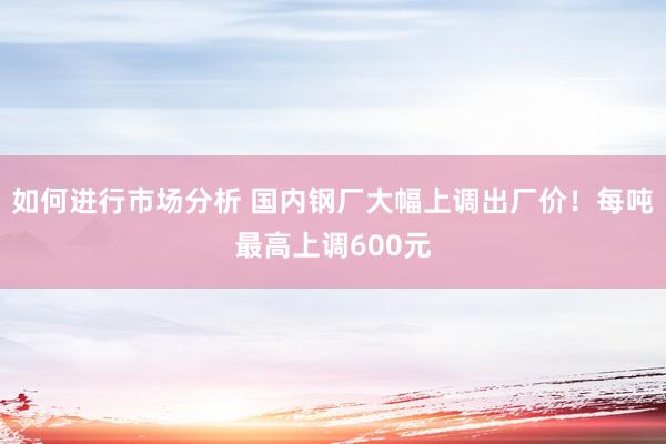 如何进行市场分析 国内钢厂大幅上调出厂价！每吨最高上调600元