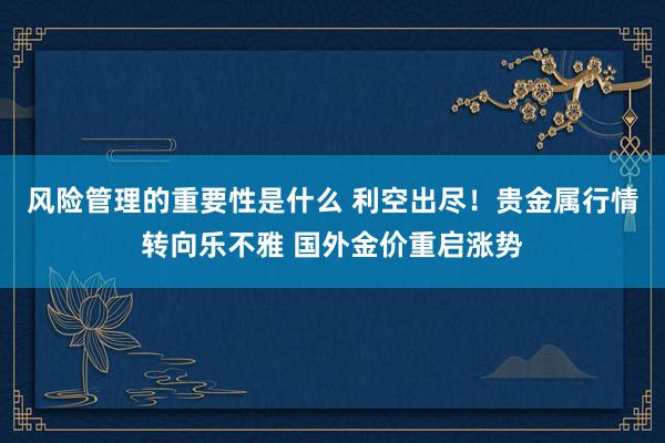 风险管理的重要性是什么 利空出尽！贵金属行情转向乐不雅 国外金价重启涨势