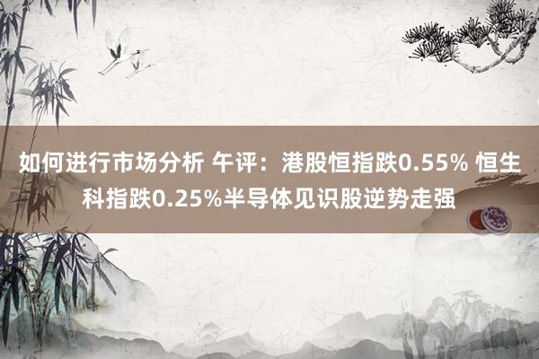 如何进行市场分析 午评：港股恒指跌0.55% 恒生科指跌0.25%半导体见识股逆势走强