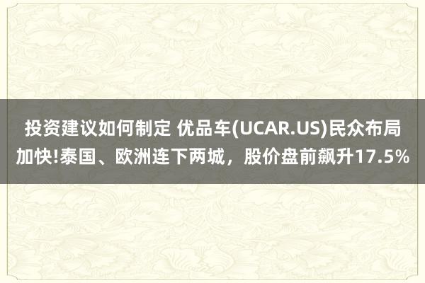 投资建议如何制定 优品车(UCAR.US)民众布局加快!泰国、欧洲连下两城，股价盘前飙升17.5%