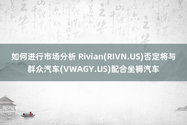 如何进行市场分析 Rivian(RIVN.US)否定将与群众汽车(VWAGY.US)配合坐褥汽车