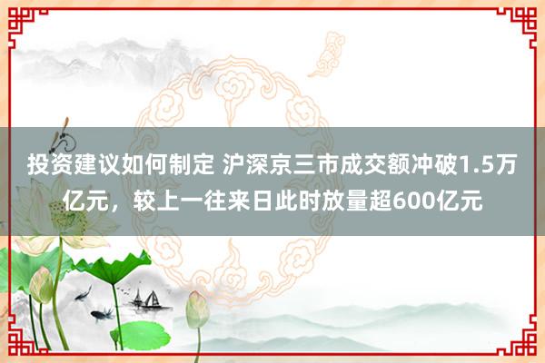 投资建议如何制定 沪深京三市成交额冲破1.5万亿元，较上一往来日此时放量超600亿元