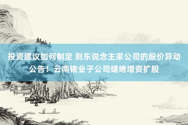 投资建议如何制定 别东说念主家公司的股价异动公告！云南锗业子公司缱绻增资扩股