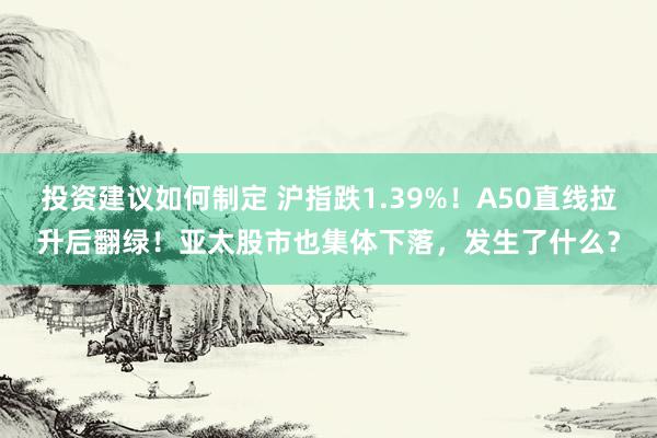 投资建议如何制定 沪指跌1.39%！A50直线拉升后翻绿！亚太股市也集体下落，发生了什么？