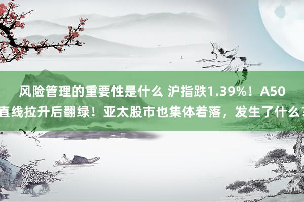 风险管理的重要性是什么 沪指跌1.39%！A50直线拉升后翻绿！亚太股市也集体着落，发生了什么？