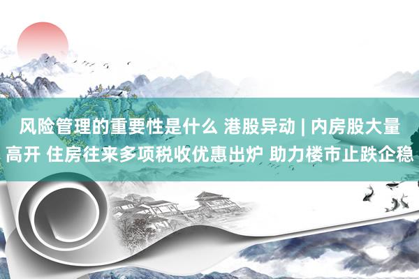 风险管理的重要性是什么 港股异动 | 内房股大量高开 住房往来多项税收优惠出炉 助力楼市止跌企稳