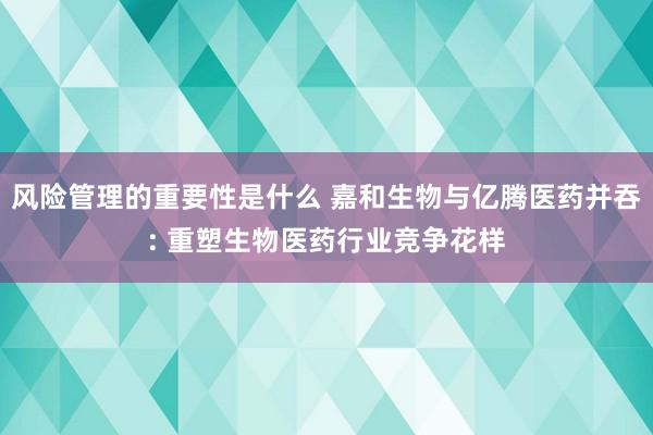 风险管理的重要性是什么 嘉和生物与亿腾医药并吞: 重塑生物医药行业竞争花样