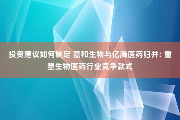 投资建议如何制定 嘉和生物与亿腾医药归并: 重塑生物医药行业竞争款式