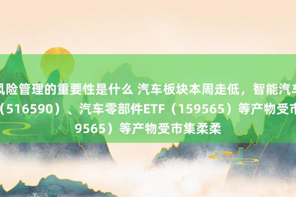 风险管理的重要性是什么 汽车板块本周走低，智能汽车50ETF（516590）、汽车零部件ETF（159565）等产物受市集柔柔