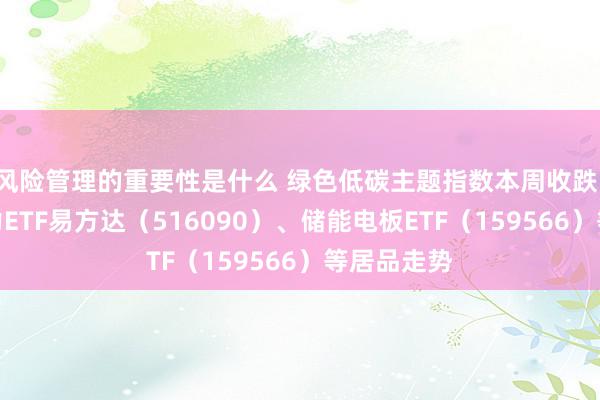 风险管理的重要性是什么 绿色低碳主题指数本周收跌，可贵新动力ETF易方达（516090）、储能电板ETF（159566）等居品走势