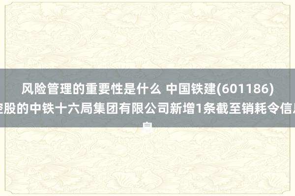 风险管理的重要性是什么 中国铁建(601186)控股的中铁十六局集团有限公司新增1条截至销耗令信息