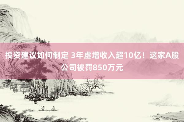 投资建议如何制定 3年虚增收入超10亿！这家A股公司被罚850万元