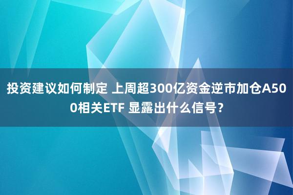 投资建议如何制定 上周超300亿资金逆市加仓A500相关ETF 显露出什么信号？