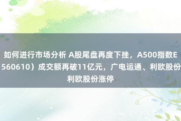 如何进行市场分析 A股尾盘再度下挫，A500指数ETF（560610）成交额再破11亿元，广电运通、利欧股份涨停