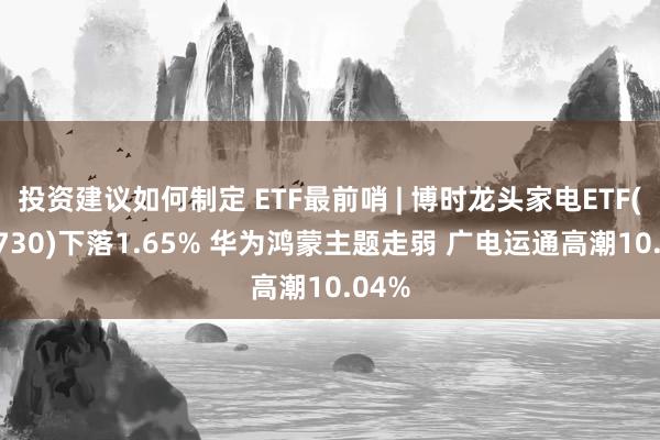 投资建议如何制定 ETF最前哨 | 博时龙头家电ETF(159730)下落1.65% 华为鸿蒙主题走弱 广电运通高潮10.04%