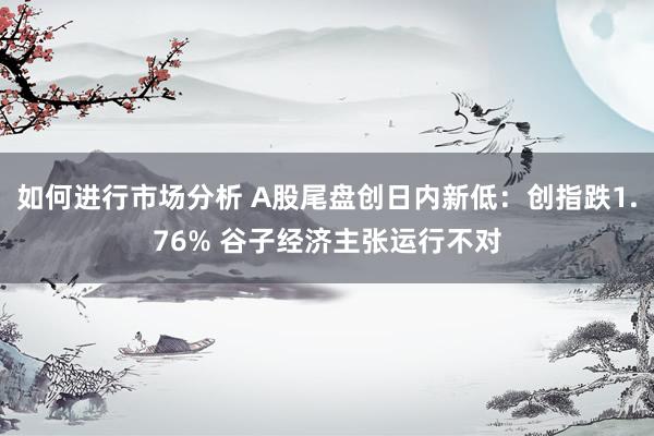 如何进行市场分析 A股尾盘创日内新低：创指跌1.76% 谷子经济主张运行不对