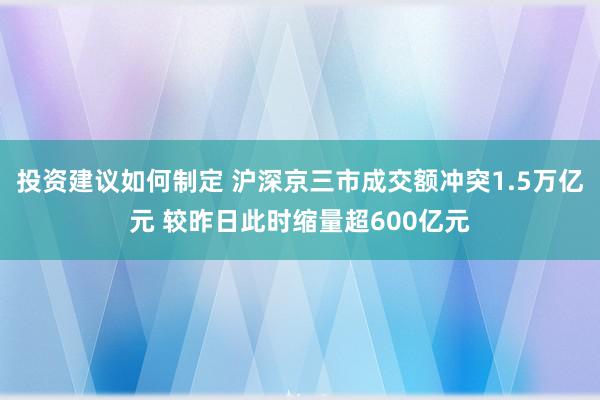 投资建议如何制定 沪深京三市成交额冲突1.5万亿元 较昨日此时缩量超600亿元