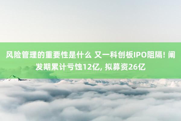 风险管理的重要性是什么 又一科创板IPO阻隔! 阐发期累计亏蚀12亿, 拟募资26亿