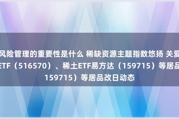 风险管理的重要性是什么 稀缺资源主题指数悠扬 关爱化工行业ETF（516570）、稀土ETF易方达（159715）等居品改日动态