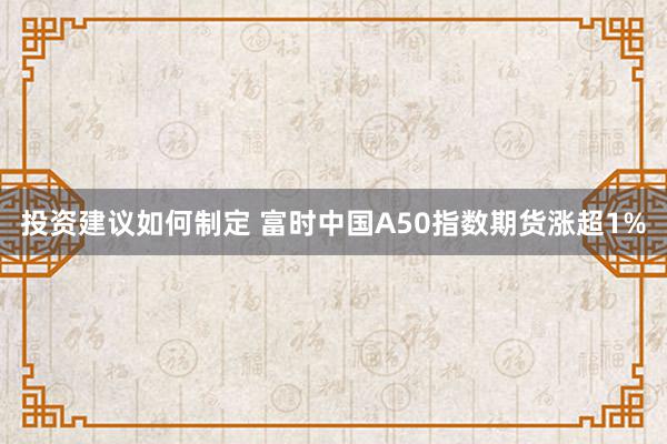 投资建议如何制定 富时中国A50指数期货涨超1%