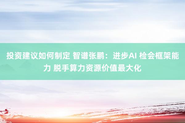 投资建议如何制定 智谱张鹏：进步AI 检会框架能力 脱手算力资源价值最大化