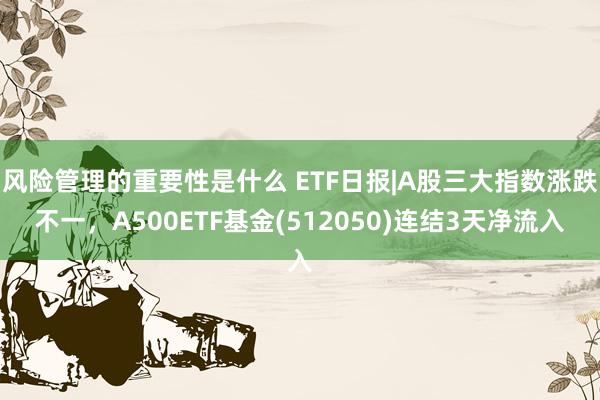 风险管理的重要性是什么 ETF日报|A股三大指数涨跌不一，A500ETF基金(512050)连结3天净流入