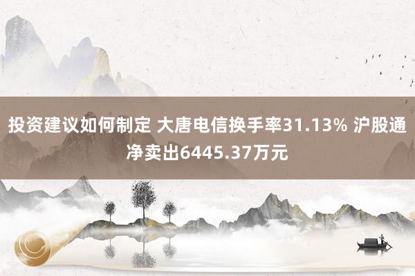 投资建议如何制定 大唐电信换手率31.13% 沪股通净卖出6445.37万元