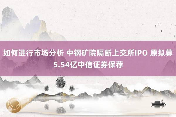 如何进行市场分析 中钢矿院隔断上交所IPO 原拟募5.54亿中信证券保荐