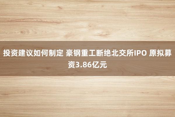 投资建议如何制定 豪钢重工断绝北交所IPO 原拟募资3.86亿元