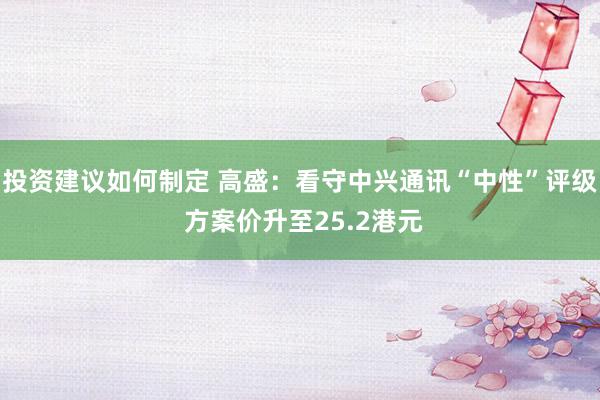 投资建议如何制定 高盛：看守中兴通讯“中性”评级 方案价升至25.2港元