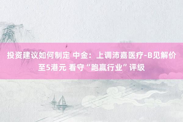 投资建议如何制定 中金：上调沛嘉医疗-B见解价至5港元 看守“跑赢行业”评级