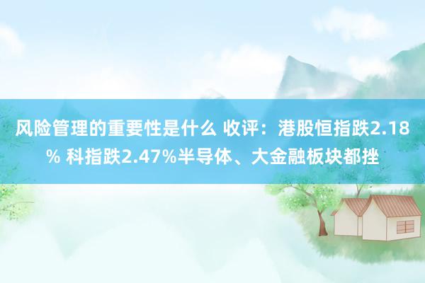 风险管理的重要性是什么 收评：港股恒指跌2.18% 科指跌2.47%半导体、大金融板块都挫