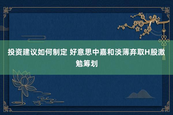 投资建议如何制定 好意思中嘉和淡薄弃取H股激勉筹划