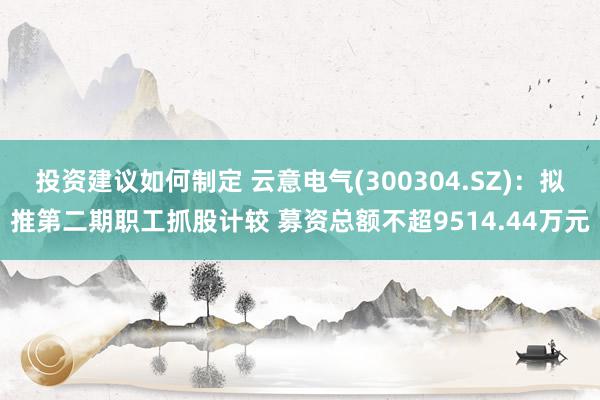 投资建议如何制定 云意电气(300304.SZ)：拟推第二期职工抓股计较 募资总额不超9514.44万元