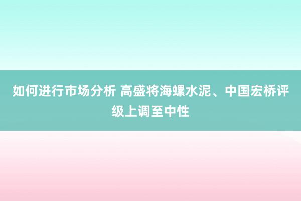 如何进行市场分析 高盛将海螺水泥、中国宏桥评级上调至中性