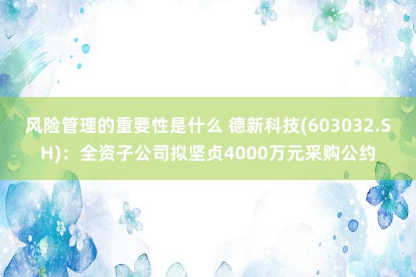 风险管理的重要性是什么 德新科技(603032.SH)：全资子公司拟坚贞4000万元采购公约