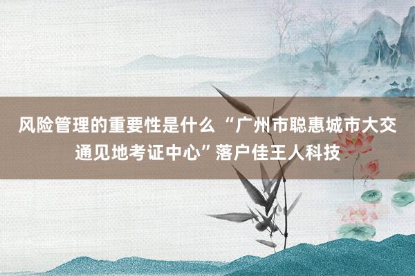 风险管理的重要性是什么 “广州市聪惠城市大交通见地考证中心”落户佳王人科技