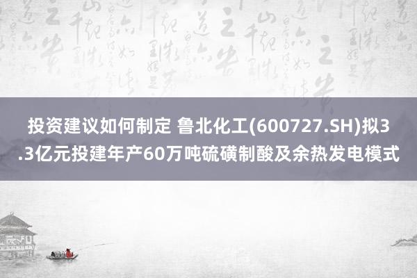 投资建议如何制定 鲁北化工(600727.SH)拟3.3亿元投建年产60万吨硫磺制酸及余热发电模式