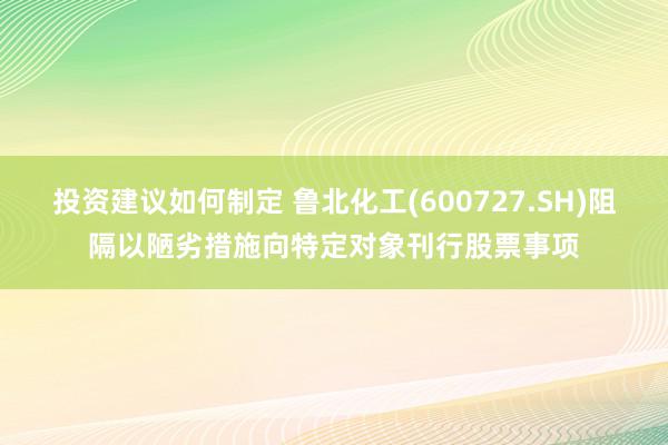 投资建议如何制定 鲁北化工(600727.SH)阻隔以陋劣措施向特定对象刊行股票事项