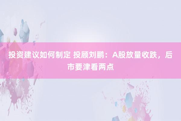 投资建议如何制定 投顾刘鹏：A股放量收跌，后市要津看两点