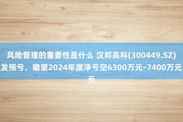 风险管理的重要性是什么 汉邦高科(300449.SZ)发预亏，瞻望2024年度净亏空6300万元–7400万元