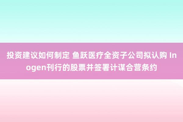 投资建议如何制定 鱼跃医疗全资子公司拟认购 Inogen刊行的股票并签署计谋合营条约