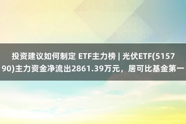 投资建议如何制定 ETF主力榜 | 光伏ETF(515790)主力资金净流出2861.39万元，居可比基金第一