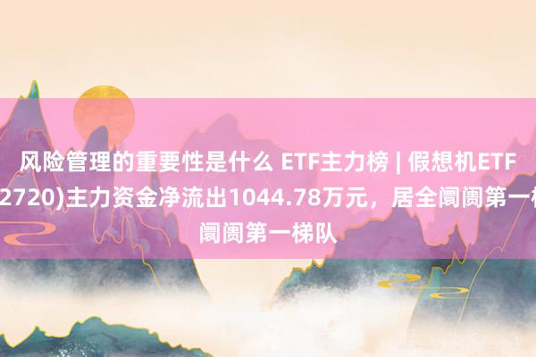 风险管理的重要性是什么 ETF主力榜 | 假想机ETF(512720)主力资金净流出1044.78万元，居全阛阓第一梯队