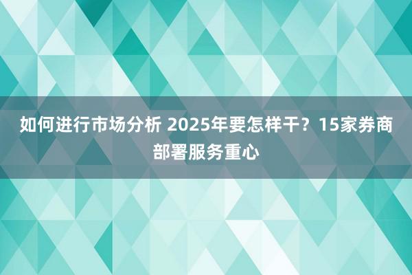 如何进行市场分析 2025年要怎样干？15家券商部署服务重心