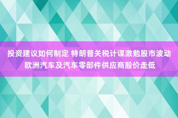 投资建议如何制定 特朗普关税计谋激勉股市波动 欧洲汽车及汽车零部件供应商股价走低