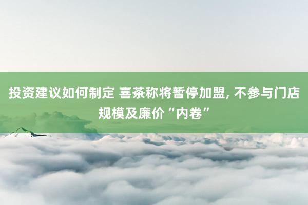 投资建议如何制定 喜茶称将暂停加盟, 不参与门店规模及廉价“内卷”