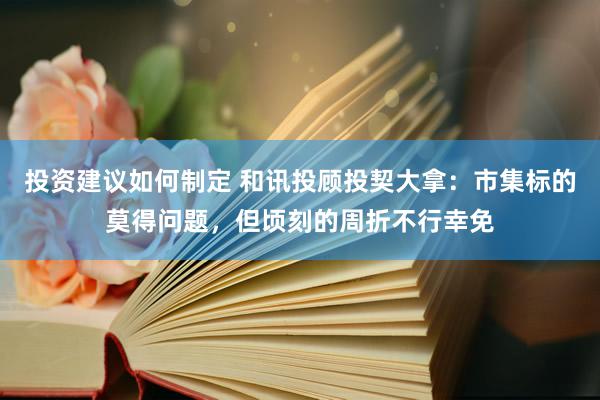 投资建议如何制定 和讯投顾投契大拿：市集标的莫得问题，但顷刻的周折不行幸免