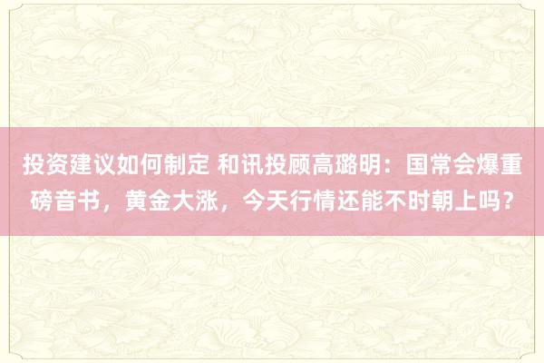 投资建议如何制定 和讯投顾高璐明：国常会爆重磅音书，黄金大涨，今天行情还能不时朝上吗？