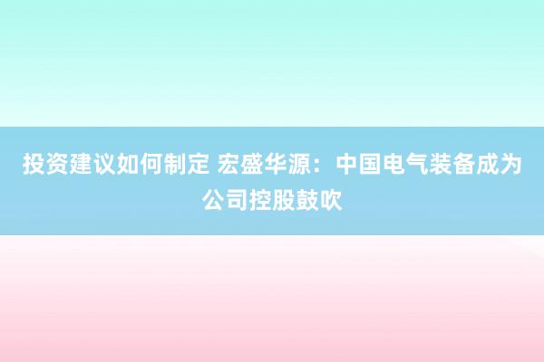 投资建议如何制定 宏盛华源：中国电气装备成为公司控股鼓吹